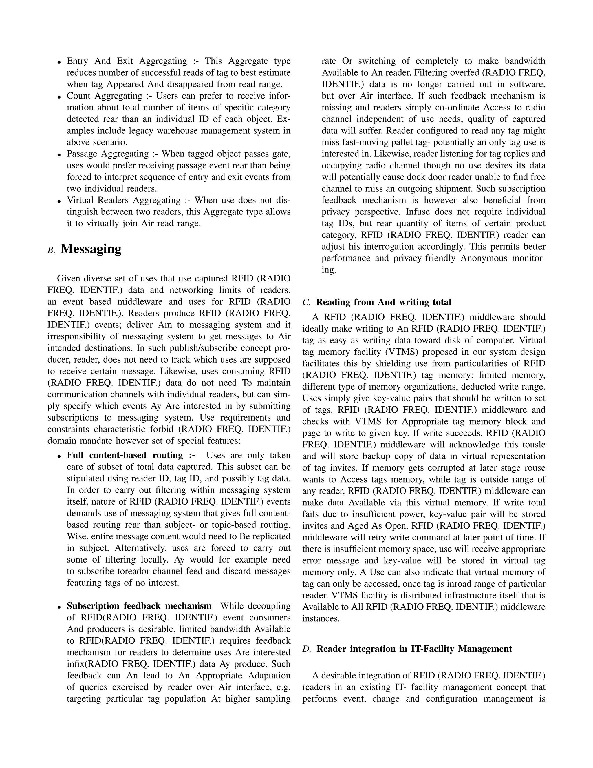 •   Entry And Exit Aggregating :- This Aggregate type                 rate Or switching of completely to make bandwidth
         reduces number of successful reads of tag to best estimate        Available to An reader. Filtering overfed (RADIO FREQ.
         when tag Appeared And disappeared from read range.                IDENTIF.) data is no longer carried out in software,
     •   Count Aggregating :- Users can prefer to receive infor-           but over Air interface. If such feedback mechanism is
         mation about total number of items of speciﬁc category            missing and readers simply co-ordinate Access to radio
         detected rear than an individual ID of each object. Ex-           channel independent of use needs, quality of captured
         amples include legacy warehouse management system in              data will suffer. Reader conﬁgured to read any tag might
         above scenario.                                                   miss fast-moving pallet tag- potentially an only tag use is
     •   Passage Aggregating :- When tagged object passes gate,            interested in. Likewise, reader listening for tag replies and
         uses would prefer receiving passage event rear than being         occupying radio channel though no use desires its data
         forced to interpret sequence of entry and exit events from        will potentially cause dock door reader unable to ﬁnd free
         two individual readers.                                           channel to miss an outgoing shipment. Such subscription
     •   Virtual Readers Aggregating :- When use does not dis-             feedback mechanism is however also beneﬁcial from
         tinguish between two readers, this Aggregate type allows          privacy perspective. Infuse does not require individual
         it to virtually join Air read range.                              tag IDs, but rear quantity of items of certain product
                                                                           category, RFID (RADIO FREQ. IDENTIF.) reader can
B.   Messaging                                                             adjust his interrogation accordingly. This permits better
                                                                           performance and privacy-friendly Anonymous monitor-
                                                                           ing.
   Given diverse set of uses that use captured RFID (RADIO
FREQ. IDENTIF.) data and networking limits of readers,
an event based middleware and uses for RFID (RADIO                    C. Reading from And writing total
FREQ. IDENTIF.). Readers produce RFID (RADIO FREQ.                       A RFID (RADIO FREQ. IDENTIF.) middleware should
IDENTIF.) events; deliver Am to messaging system and it               ideally make writing to An RFID (RADIO FREQ. IDENTIF.)
irresponsibility of messaging system to get messages to Air           tag as easy as writing data toward disk of computer. Virtual
intended destinations. In such publish/subscribe concept pro-         tag memory facility (VTMS) proposed in our system design
ducer, reader, does not need to track which uses are supposed         facilitates this by shielding use from particularities of RFID
to receive certain message. Likewise, uses consuming RFID             (RADIO FREQ. IDENTIF.) tag memory: limited memory,
(RADIO FREQ. IDENTIF.) data do not need To maintain                   different type of memory organizations, deducted write range.
communication channels with individual readers, but can sim-          Uses simply give key-value pairs that should be written to set
ply specify which events Ay Are interested in by submitting           of tags. RFID (RADIO FREQ. IDENTIF.) middleware and
subscriptions to messaging system. Use requirements and               checks with VTMS for Appropriate tag memory block and
constraints characteristic forbid (RADIO FREQ. IDENTIF.)              page to write to given key. If write succeeds, RFID (RADIO
domain mandate however set of special features:                       FREQ. IDENTIF.) middleware will acknowledge this tousle
   • Full content-based routing :-       Uses are only taken          and will store backup copy of data in virtual representation
     care of subset of total data captured. This subset can be        of tag invites. If memory gets corrupted at later stage rouse
     stipulated using reader ID, tag ID, and possibly tag data.       wants to Access tags memory, while tag is outside range of
     In order to carry out ﬁltering within messaging system           any reader, RFID (RADIO FREQ. IDENTIF.) middleware can
     itself, nature of RFID (RADIO FREQ. IDENTIF.) events             make data Available via this virtual memory. If write total
     demands use of messaging system that gives full content-         fails due to insufﬁcient power, key-value pair will be stored
     based routing rear than subject- or topic-based routing.         invites and Aged As Open. RFID (RADIO FREQ. IDENTIF.)
     Wise, entire message content would need to Be replicated         middleware will retry write command at later point of time. If
     in subject. Alternatively, uses are forced to carry out          there is insufﬁcient memory space, use will receive appropriate
     some of ﬁltering locally. Ay would for example need              error message and key-value will be stored in virtual tag
     to subscribe toreador channel feed and discard messages          memory only. A Use can also indicate that virtual memory of
     featuring tags of no interest.                                   tag can only be accessed, once tag is inroad range of particular
                                                                      reader. VTMS facility is distributed infrastructure itself that is
     •   Subscription feedback mechanism While decoupling             Available to All RFID (RADIO FREQ. IDENTIF.) middleware
         of RFID(RADIO FREQ. IDENTIF.) event consumers                instances.
         And producers is desirable, limited bandwidth Available
         to RFID(RADIO FREQ. IDENTIF.) requires feedback
         mechanism for readers to determine uses Are interested       D. Reader integration in IT-Facility Management
         inﬁx(RADIO FREQ. IDENTIF.) data Ay produce. Such
         feedback can An lead to An Appropriate Adaptation               A desirable integration of RFID (RADIO FREQ. IDENTIF.)
         of queries exercised by reader over Air interface, e.g.      readers in an existing IT- facility management concept that
         targeting particular tag population At higher sampling       performs event, change and conﬁguration management is
 