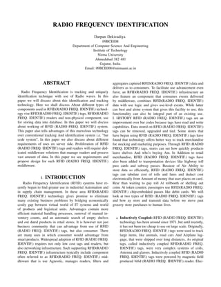 RADIO FREQUENCY IDENTIFICATION
                                                     Darpan Dekivadiya
                                                          09BCE008
                                      Department of Computer Science And Engineering
                                                   Institute of Technology
                                                      Nirma University
                                                    Ahmedabad 382 481
                                                        Gujarat, India.
                                             Email: 09BCE008@nirmauni.ac.in



                 ABSTRACT                                         aggregates captured RFID(RADIO FREQ. IDENTIF.) data and
                                                                  delivers as to consumers. To facilitate use advancement even
   Radio Frequency Identiﬁcation is tracking and uniquely         furor, an RFID(RADIO FREQ. IDENTIF.) infrastructure an
identiﬁcation technique with use of Radio waves. In this          also feature an component that consumes events delivered
paper we will discuss about this identiﬁcation and tracking       by middleware, combines RFID(RADIO FREQ. IDENTIF.)
technology. Here we shall discuss About different types of        data with use logic and gives use-level events. While latter
components used in RFID(RADIO FREQ. IDENTIF.) technol-            can best and alone system that gives this facility to use, this
ogy vise RFID(RADIO FREQ. IDENTIF.) tags, RFID(RADIO              functionality can also be integral part of an existing use.
FREQ. IDENTIF.) readers and non-physical component, use           I. HISTORY RFID (RADIO FREQ. IDENTIF.) tags are an
for storing data into database. In this paper we will discuss     improvement over bar codes because tags have read and write
about working of RFID (RADIO FREQ. IDENTIF.) system.              capabilities. Data stored on RFID (RADIO FREQ. IDENTIF.)
This paper also tells advantages of this marvelous technology     tags can be removed, upgraded and tied. Some stores that
over conventional tracking And identiﬁcation system i.e. ”bar     have begun using RFID (RADIO FREQ. IDENTIF.) tags have
code system”. In this paper we also discuss about different       found that technology offers better way to track merchandise
requirements of uses on server side. Proliferation of RFID        for stocking and marketing purposes. Through RFID (RADIO
(RADIO FREQ. IDENTIF.) tags and readers will require ded-         FREQ. IDENTIF.) tags, stores can see how quickly products
icated middleware solutions that manage readers and process       leave shelves And who’s buying Am. In Addition to retail
vast amount of data. In this paper we see requirements and        merchandise, RFID (RADIO FREQ. IDENTIF.) tags have
propose design for such RFID (RADIO FREQ. IDENTIF.)               also been added to transportation devices like highway toll
middleware.                                                       pass cards and subway passes. Because of Air Ability to
                                                                  store data so efﬁciently, RFID (RADIO FREQ. IDENTIF.)
                                                                  tags can tabulate cost of tolls and fares and deduct cost
                I. INTRODUCTION                                   electronically from Amount of money that user places on card.
    Radio Frequency Identiﬁcation (RFID) systems have re-         Rear than waiting to pay toll At tollbooth or shelling out
cently begun to ﬁnd greater use in industrial Automation and      coins At token counter, passengers use RFID(RADIO FREQ.
in supply chain management. In these area RFID(RADIO              IDENTIF.) chip-embedded passes like debit cards. We will
FREQ. IDENTIF.) technology gives promise to eliminate             look at two types of RFID (RADIO FREQ. IDENTIF.) tags
many existing business problems by bridging economically          and how ay store and transmit data before we move past
costly gap between virtual world of IT systems and world          grocery store purchases to human lives.
of products and logistical units. Advantages contain more
efﬁcient material handling processes, removal of manual in-
ventory counts, and an automatic search of empty shelves            •   Inductively Coupled: RFID (RADIO FREQ. IDENTIF.)
and out dated products in retail stores. It is however not just         technology has been around since 1971, but until recently,
business community that can advantage from use of RFID                  it has not been too cheap to use on large scale. Originally,
(RADIO FREQ. IDENTIF.) tags, but also consumer. There                   RFID(RADIO FREQ. IDENTIF.) tags were used to track
are many uses in which consumer would advantage from                    large items, like animals, road cars And Airplane lug-
smart products. Widespread adoption of RFID (RADIO FREQ.                gage, that were shipped over long distances, As original
IDENTIF.) requires not only low cost tags and readers, but              tags, called inductively coupled RFID(RADIO FREQ.
also networking infrastructure. Such supporting RFID(RADIO              IDENTIF.) tags, were very complex systems of coils,
FREQ. IDENTIF.) infrastructure typically include component              Antenna and glasses. Inductively coupled RFID (RADIO
often referred to as RFID(RADIO FREQ. IDENTIF.) mid-                    FREQ. IDENTIF.) tags were powered by magnetic ﬁeld
dleware that is use Agnostic, manages readers, ﬁlters and               produced biﬁd (RADIO FREQ. IDENTIF.) reader. Elec-
 