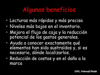 Algunos beneficios
• Lecturas más rápidas y más precisa
• Niveles más bajos en el inventario.
• Mejora el flujo de caja y la reducción
  potencial de los gastos generales.
• Ayuda a conocer exactamente qué
  elementos han sido sustraídos y, si es
  necesario, dónde localizarlos.
• Reducción de costos y en el daño a la
  marca
 