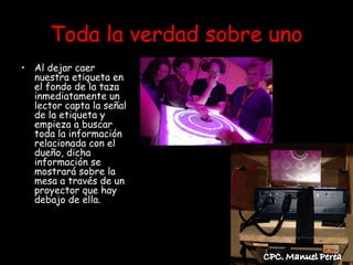 Toda la verdad sobre uno
• Al dejar caer
  nuestra etiqueta en
  el fondo de la taza
  inmediatamente un
  lector capta la señal
  de la etiqueta y
  empieza a buscar
  toda la información
  relacionada con el
  dueño, dicha
  información se
  mostrará sobre la
  mesa a través de un
  proyector que hay
  debajo de ella.
 