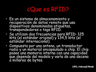 ¿Que es RFID?
• Es un sistema de almacenamiento y
  recuperación de datos remoto que usa
  dispositivos denominados etiquetas,
  transpondedores o tags RFID.
• Se utilizan dos frecuencias para RFID: 125
  kHz (el estándar original) y 134,5 kHz (el
  estándar internacional).
• Compuesta por una antena, un transductor
  radio y un material encapsulado o chip. El chip
  posee una memoria interna con una capacidad
  que depende del modelo y varía de una decena
  a millares de bytes.
 
