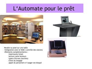 L‘Automate pour le prêt




Meuble ou posé sur une table
•Intégration avec le SIGB ( contrôle des statuts)
•Éléments complémentaires :
     Imprimante ticket
     lecture carte lecteurs
     types d’écrans (tactiles)
     Choix du langage
     appel du personnel si l’usager est bloqué
 
