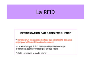 La RFID


    IDENTIFICATION PAR RADIO FREQUENCE

Il s'agit d'un très petit émetteur qui est intégré dans un
objet pour diffuser l’identité de celui-ci.
La technologie RFID permet d'identifier un objet
à distance, (sans contact) par ondes radio
Cela remplace le code barre
 
