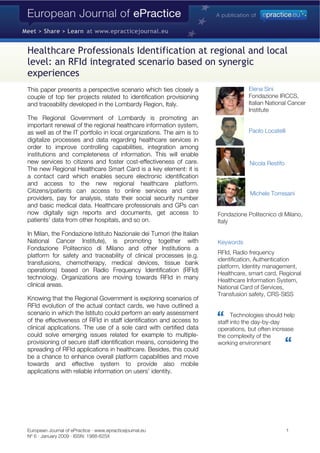 Healthcare Professionals Identification at regional and local
level: an RFId integrated scenario based on synergic
experiences
This paper presents a perspective scenario which ties closely a
couple of top tier projects related to identification provisioning
and traceability developed in the Lombardy Region, Italy.
The Regional Government of Lombardy is promoting an
important renewal of the regional healthcare information system,
as well as of the IT portfolio in local organizations. The aim is to
digitalize processes and data regarding healthcare services in
order to improve controlling capabilities, integration among
institutions and completeness of information. This will enable
new services to citizens and foster cost-effectiveness of care.
The new Regional Healthcare Smart Card is a key element: it is
a contact card which enables secure electronic identification
and access to the new regional healthcare platform.
Citizens/patients can access to online services and care
providers, pay for analysis, state their social security number
and basic medical data. Healthcare professionals and GPs can
now digitally sign reports and documents, get access to
patients’ data from other hospitals, and so on.
In Milan, the Fondazione Istituto Nazionale dei Tumori (the Italian
National Cancer Institute), is promoting together with
Fondazione Politecnico di Milano and other Institutions a
platform for safety and traceability of clinical processes (e.g.
transfusions, chemotherapy, medical devices, tissue bank
operations) based on Radio Frequency Identification (RFId)
technology. Organizations are moving towards RFId in many
clinical areas.
Knowing that the Regional Government is exploring scenarios of
RFId evolution of the actual contact cards, we have outlined a
scenario in which the Istituto could perform an early assessment
of the effectiveness of RFId in staff identification and access to
clinical applications. The use of a sole card with certified data
could solve emerging issues related for example to multiple-
provisioning of secure staff identification means, considering the
spreading of RFId applications in healthcare. Besides, this could
be a chance to enhance overall platform capabilities and move
towards and effective system to provide also mobile
applications with reliable information on users’ identity.
Elena Sini
Fondazione IRCCS,
Italian National Cancer
Institute
Paolo Locatelli
Nicola Restifo
Michele Torresani
Fondazione Politecnico di Milano,
Italy
Keywords
RFId, Radio frequency
identification, Authentication
platform, Identity management,
Healthcare, smart card, Regional
Healthcare Information System,
National Card of Services,
Transfusion safety, CRS-SISS
Technologies should help
staff into the day-by-day
operations, but often increase
the complexity of the
working environment
European Journal of ePractice · www.epracticejournal.eu 1
Nº 6 · January 2009 · ISSN: 1988-625X
 