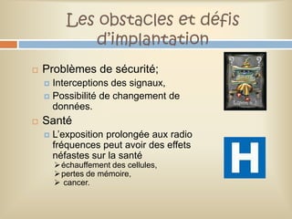 Les obstacles et défis
              d’implantation
   Problèmes de sécurité;
     Interceptions des signaux,
     Possibilité de changement de
      données.
   Santé
       L’exposition prolongée aux radio
        fréquences peut avoir des effets
        néfastes sur la santé
         échauffement des cellules,
         pertes de mémoire,
         cancer.
 