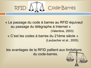 RFID                  Code-Barres


« Le passage du code à barres au RFID équivaut
   au passage du télégraphe à Internet »
                            (Valentine, 2003)
 « C’est les codes à barres du 21ème siècle »
                         (Laubacher et al., 2005)


les avantages de la RFID pallient aux limitations
                du code-barres.
                                        RFID        Code-
                                                    Barre
 