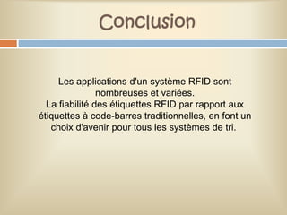 Conclusion


     Les applications d'un système RFID sont
                nombreuses et variées.
  La fiabilité des étiquettes RFID par rapport aux
étiquettes à code-barres traditionnelles, en font un
   choix d'avenir pour tous les systèmes de tri.
 