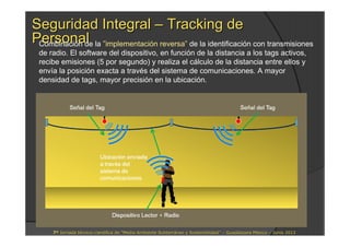 Seguridad IntegralSeguridad Integral –– Tracking deTracking de
PersonalPersonalCombinación de la ”implementación reversa” de la identificación con transmisiones
de radio. El software del dispositivo, en función de la distancia a los tags activos,
recibe emisiones (5 por segundo) y realiza el cálculo de la distancia entre ellos y
envía la posición exacta a través del sistema de comunicaciones. A mayor
densidad de tags, mayor precisión en la ubicación.
77ªª Jornada tJornada téécnicocnico--cientcientíífica defica de ““Medio Ambiente SubterrMedio Ambiente Subterrááneo y Sostenibilidadneo y Sostenibilidad”” –– Guadalajara MGuadalajara Mééxicoxico –– Junio 2013Junio 2013
 
