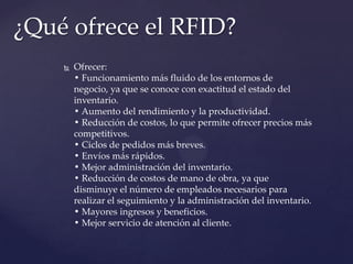 ¿Qué ofrece el RFID?


Ofrecer:
• Funcionamiento más fluido de los entornos de
negocio, ya que se conoce con exactitud el estado del
inventario.
• Aumento del rendimiento y la productividad.
• Reducción de costos, lo que permite ofrecer precios más
competitivos.
• Ciclos de pedidos más breves.
• Envíos más rápidos.
• Mejor administración del inventario.
• Reducción de costos de mano de obra, ya que
disminuye el número de empleados necesarios para
realizar el seguimiento y la administración del inventario.
• Mayores ingresos y beneficios.
• Mejor servicio de atención al cliente.

 