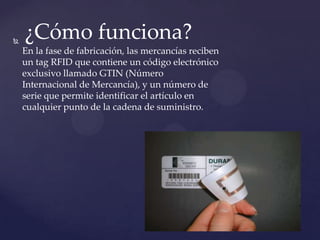 

¿Cómo funciona?
En la fase de fabricación, las mercancías reciben
un tag RFID que contiene un código electrónico
exclusivo llamado GTIN (Número
Internacional de Mercancía), y un número de
serie que permite identificar el artículo en
cualquier punto de la cadena de suministro.

 