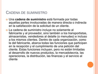 CADENA DE SUMINISTRO




Una cadena de suministro está formada por todas
aquellas partes involucradas de manera directa o indirecta
en la satisfacción de la solicitud de un cliente.
La cadena de suministro incluye no solamente al
fabricante y al proveedor, sino también a los transportistas,
almacenistas, vendedores al detalle (o menudeo) e incluso
a los mismos clientes. Dentro de cada organización, como
la del fabricante, abarca todas las funciones que participan
en la recepción y el cumplimiento de una petición del
cliente. Estas funciones incluyen, pero no están limitadas
al desarrollo de nuevos productos, la mercadotecnia, las
operaciones, la distribución, las finanzas y el servicio al
cliente

 