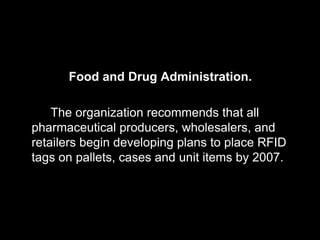 Food and Drug Administration.

    The organization recommends that all
pharmaceutical producers, wholesalers, and
retailers begin developing plans to place RFID
tags on pallets, cases and unit items by 2007.
 