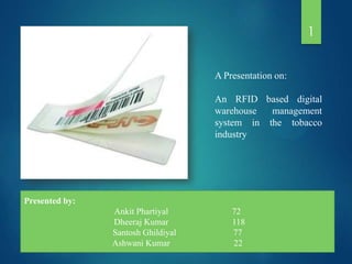 1
A Presentation on:
An RFID based digital
warehouse
management
system in the tobacco
industry

Presented by:

Ankit Phartiyal
Dheeraj Kumar
Santosh Ghildiyal
Ashwani Kumar

72
118
77
22

 