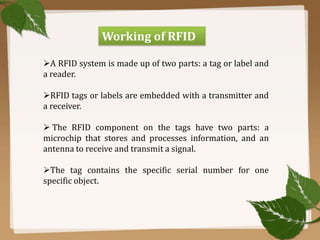 Working of RFID
A RFID system is made up of two parts: a tag or label and
a reader.
RFID tags or labels are embedded with a transmitter and
a receiver.
 The RFID component on the tags have two parts: a
microchip that stores and processes information, and an
antenna to receive and transmit a signal.
The tag contains the specific serial number for one
specific object.

 