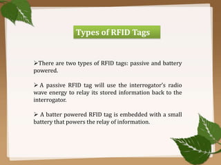 Types of RFID Tags

There are two types of RFID tags: passive and battery
powered.
 A passive RFID tag will use the interrogator’s radio
wave energy to relay its stored information back to the
interrogator.
 A batter powered RFID tag is embedded with a small
battery that powers the relay of information.

 