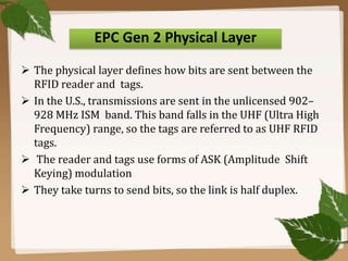 EPC Gen 2 Physical Layer
 The physical layer defines how bits are sent between the
RFID reader and tags.
 In the U.S., transmissions are sent in the unlicensed 902–
928 MHz ISM band. This band falls in the UHF (Ultra High
Frequency) range, so the tags are referred to as UHF RFID
tags.
 The reader and tags use forms of ASK (Amplitude Shift
Keying) modulation
 They take turns to send bits, so the link is half duplex.

 