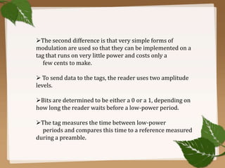 The second difference is that very simple forms of
modulation are used so that they can be implemented on a
tag that runs on very little power and costs only a
few cents to make.
 To send data to the tags, the reader uses two amplitude
levels.
Bits are determined to be either a 0 or a 1, depending on
how long the reader waits before a low-power period.
The tag measures the time between low-power
periods and compares this time to a reference measured
during a preamble.

 