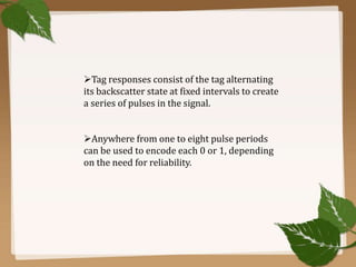 Tag responses consist of the tag alternating
its backscatter state at fixed intervals to create
a series of pulses in the signal.
Anywhere from one to eight pulse periods
can be used to encode each 0 or 1, depending
on the need for reliability.

 