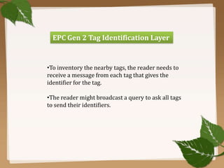 EPC Gen 2 Tag Identification Layer

•To inventory the nearby tags, the reader needs to
receive a message from each tag that gives the
identifier for the tag.
•The reader might broadcast a query to ask all tags
to send their identifiers.

 