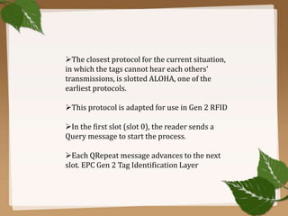 The closest protocol for the current situation,
in which the tags cannot hear each others’
transmissions, is slotted ALOHA, one of the
earliest protocols.
This protocol is adapted for use in Gen 2 RFID
In the first slot (slot 0), the reader sends a
Query message to start the process.
Each QRepeat message advances to the next
slot. EPC Gen 2 Tag Identification Layer

 