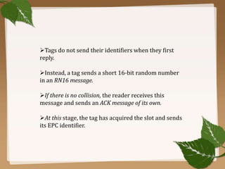 Tags do not send their identifiers when they first
reply.
Instead, a tag sends a short 16-bit random number
in an RN16 message.

If there is no collision, the reader receives this
message and sends an ACK message of its own.
At this stage, the tag has acquired the slot and sends
its EPC identifier.

 