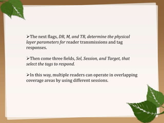 The next flags, DR, M, and TR, determine the physical
layer parameters for reader transmissions and tag
responses.
Then come three fields, Sel, Session, and Target, that
select the tags to respond.
In this way, multiple readers can operate in overlapping
coverage areas by using different sessions.

 