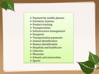  Payment by mobile phones
 Inventory systems
 Product tracking
 Transportation
 Infrastructure management
 Passports
 Transportation payments
 Animal identification
 Human identification
 Hospitals and healthcare
 Libraries
 Museums
 Schools and universities
 Sports

 