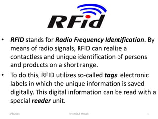 • RFID stands for Radio Frequency Identification. By
means of radio signals, RFID can realize a
contactless and unique identification of persons
and products on a short range.
• To do this, RFID utilizes so-called tags: electronic
labels in which the unique information is saved
digitally. This digital information can be read with a
special reader unit.
3/3/2015 SHARIQUE MULLA 1
 
