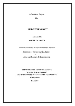 A Seminar Report
On
RFID TECHNOLOGY
submitted by
ABHISHEK ANAND
In partial fulfillment of the requirements for the Degree of
Bachelor of Technology(B.Tech)
In
Computer Science & Engineering
DEPARTMENT OF COMPUTER SCIENCE
SCHOOL OF ENGINEERING
COCHIN UNIVERSTY OF SCIENCE AND TECHNOLOGY
KOCHI-682022
JULY 2010
 