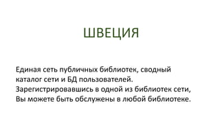ШВЕЦИЯ
Единая сеть публичных библиотек, сводный
каталог сети и БД пользователей.
Зарегистрировавшись в одной из библиотек сети,
Вы можете быть обслужены в любой библиотеке.
 