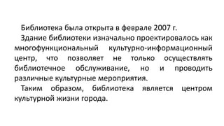 Библиотека была открыта в феврале 2007 г.
Здание библиотеки изначально проектировалось как
многофункциональный культурно-информационный
центр, что позволяет не только осуществлять
библиотечное обслуживание, но и проводить
различные культурные мероприятия.
Таким образом, библиотека является центром
культурной жизни города.
 