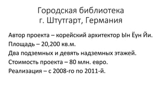 Городская библиотека
г. Штутгарт, Германия
Автор проекта – корейский архитектор Ын Ёун Йи.
Площадь – 20,200 кв.м.
Два подземных и девять надземных этажей.
Стоимость проекта – 80 млн. евро.
Реализация – с 2008-го по 2011-й.
 