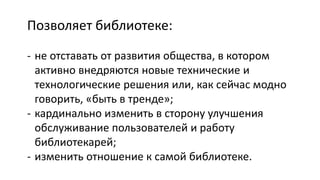 Позволяет библиотеке:
- не отставать от развития общества, в котором
активно внедряются новые технические и
технологические решения или, как сейчас модно
говорить, «быть в тренде»;
- кардинально изменить в сторону улучшения
обслуживание пользователей и работу
библиотекарей;
- изменить отношение к самой библиотеке.
 
