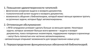 1. Повышение удовлетворенности читателей:
- физическое ускорение выдачи и возврата документов;
- психологический аспект выдачи и возврата документов;
- возможность общения с библиотекарем, который может меньше времени тратить
на рутинные задачи, которые будут автоматизированы.
2. Оптимизация обслуживания:
- с RFID сотрудники успевают сделать больше за меньшее время. Некоторые
задачи, которые занимают больше всего времени – выдача и возврат
документов, поиск потерянных экземпляров, поддержание порядка в хранилище
– могут быть полностью или частично автоматизированы;
- автоматизация открывает возможности для предоставления новых услуг.
3. Перераспределение функциональных обязанностей библиотекарей.
 