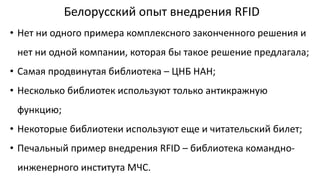 Белорусский опыт внедрения RFID
• Нет ни одного примера комплексного законченного решения и
нет ни одной компании, которая бы такое решение предлагала;
• Самая продвинутая библиотека – ЦНБ НАН;
• Несколько библиотек используют только антикражную
функцию;
• Некоторые библиотеки используют еще и читательский билет;
• Печальный пример внедрения RFID – библиотека командно-
инженерного института МЧС.
 