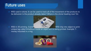 Future uses
 RFID used in drone. It can be used to track all of the movement of the products to
be delivered. Is the product already taken? Where is the drone heading now? Etc
 RFID in 3D printing. Scientists are now incorporating RFID chip into object to print
unique tag called InfraStruct inside an object as it is being printed. Example: T-
money mounted in a ring.
 