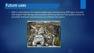 Future uses
 RFID in smart factory. It is used to enable mass manufacturing. RFID tag is mounted
with engine. Then the tag communicates with the production line system to drive its
processes. It ensures manufacturing runs without interruption.
 