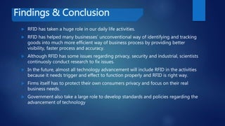 Findings & Conclusion
 RFID has taken a huge role in our daily life activities.
 RFID has helped many businesses’ unconventional way of identifying and tracking
goods into much more efficient way of business process by providing better
visibility, faster process and accuracy.
 Although RFID has some issues regarding privacy, security and industrial, scientists
continuosly conduct research to fix issues.
 In the future, almost all technology advancement will include RFID in the activities
because it needs trigger and effect to function properly and RFID is right way.
 Firms itself has to protect their own consumers privacy and focus on their real
business needs.
 Government also take a large role to develop standards and policies regarding the
advancement of technology
 