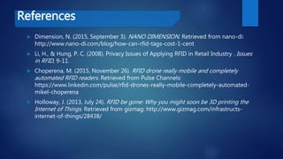 References
 Dimension, N. (2015, September 3). NANO DIMENSION. Retrieved from nano-di:
http://www.nano-di.com/blog/how-can-rfid-tags-cost-1-cent
 Li, H., & Hung, P. C. (2008). Privacy Issues of Applying RFID in Retail Industry . Issues
in RFID, 9-11.
 Choperena, M. (2015, November 26). RFID drone really mobile and completely
automated RFID readers. Retrieved from Pulse Channels:
https://www.linkedin.com/pulse/rfid-drones-really-mobile-completely-automated-
mikel-choperena
 Holloway, J. (2013, July 24). RFID be gone: Why you might soon be 3D printing the
Internet of Things. Retrieved from gizmag: http://www.gizmag.com/infrastructs-
internet-of-things/28438/
 