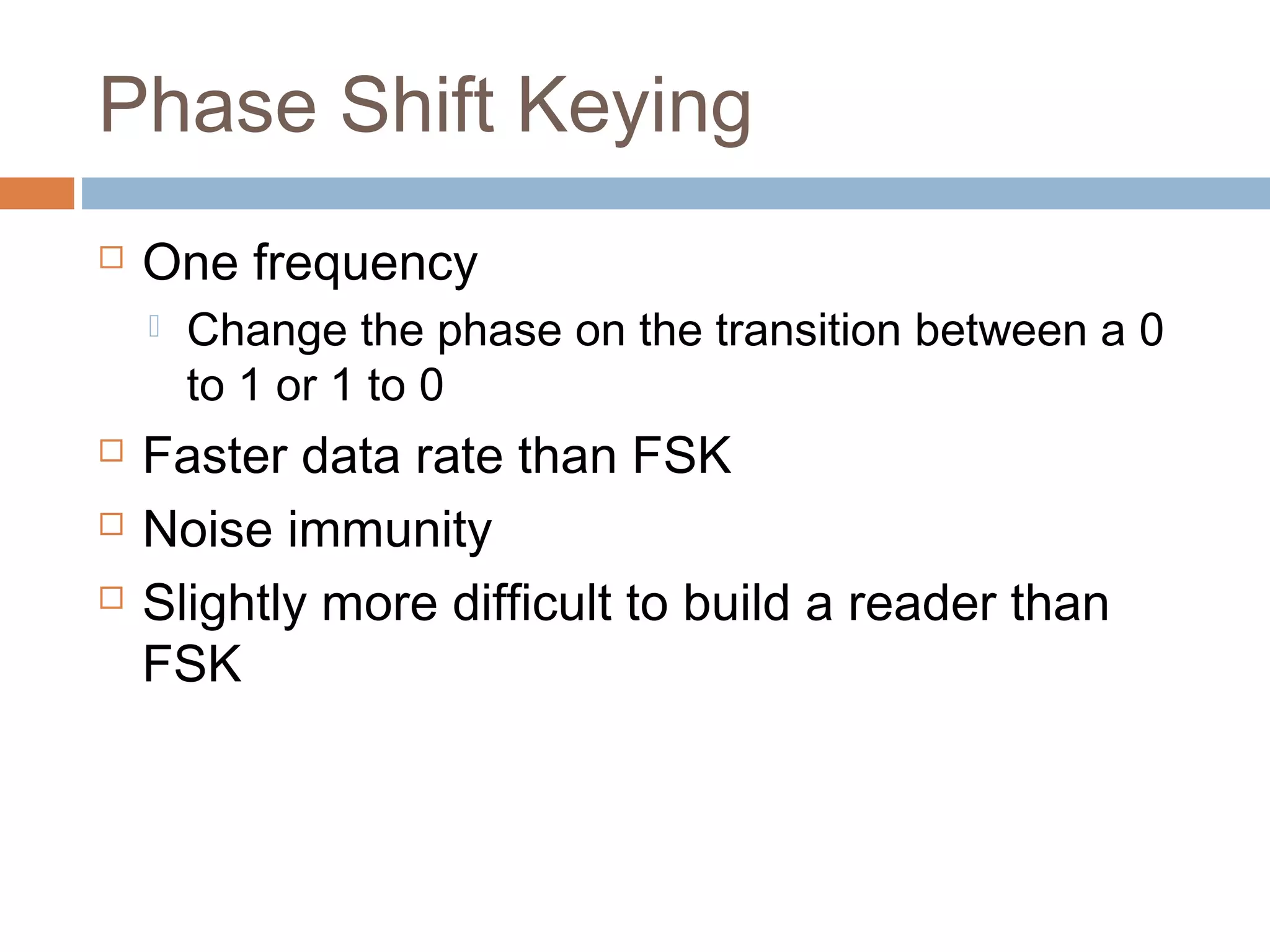 Phase Shift Keying
 One frequency
 Change the phase on the transition between a 0
to 1 or 1 to 0
 Faster data rate than FSK
 Noise immunity
 Slightly more difficult to build a reader than
FSK
 