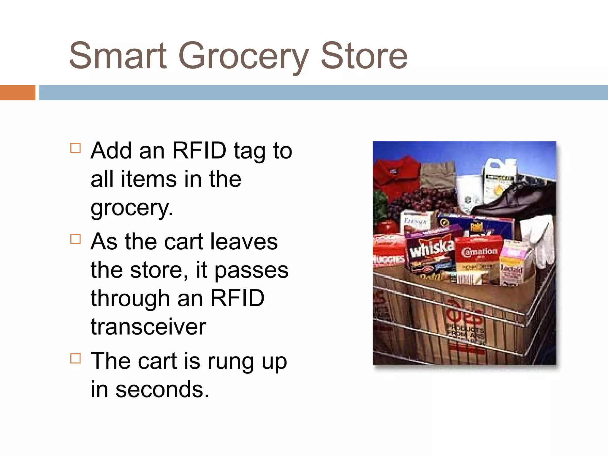 Smart Grocery Store
 Add an RFID tag to
all items in the
grocery.
 As the cart leaves
the store, it passes
through an RFID
transceiver
 The cart is rung up
in seconds.
 