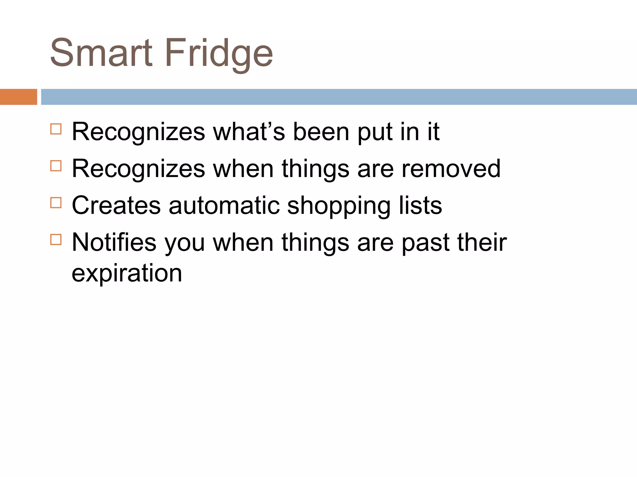 Smart Fridge
 Recognizes what’s been put in it
 Recognizes when things are removed
 Creates automatic shopping lists
 Notifies you when things are past their
expiration
 