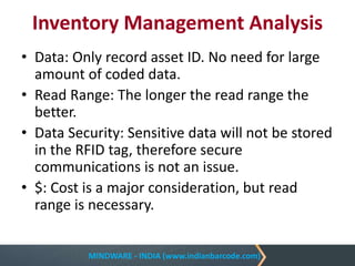 MINDWARE - INDIA (www.indianbarcode.com)
Inventory Management Analysis
• Data: Only record asset ID. No need for large
amount of coded data.
• Read Range: The longer the read range the
better.
• Data Security: Sensitive data will not be stored
in the RFID tag, therefore secure
communications is not an issue.
• $: Cost is a major consideration, but read
range is necessary.
 