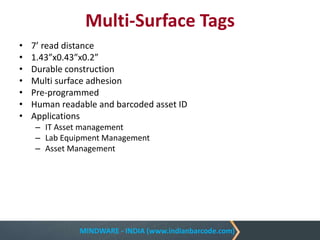 MINDWARE - INDIA (www.indianbarcode.com)
Multi-Surface Tags
• 7’ read distance
• 1.43”x0.43”x0.2”
• Durable construction
• Multi surface adhesion
• Pre-programmed
• Human readable and barcoded asset ID
• Applications
– IT Asset management
– Lab Equipment Management
– Asset Management
 