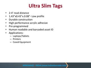 MINDWARE - INDIA (www.indianbarcode.com)
Ultra Slim Tags
• 2-4’ read distance
• 1.43”x0.43”x.0.08”- Low profile
• Durable construction
• High performance acrylic adhesive
• Pre-programmed
• Human readable and barcoded asset ID
• Applications:
– Laptops/Tablets
– Printers
– Cased Equipment
 