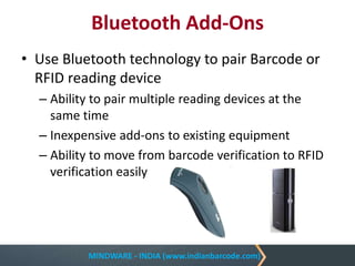 MINDWARE - INDIA (www.indianbarcode.com)
Bluetooth Add-Ons
• Use Bluetooth technology to pair Barcode or
RFID reading device
– Ability to pair multiple reading devices at the
same time
– Inexpensive add-ons to existing equipment
– Ability to move from barcode verification to RFID
verification easily
 
