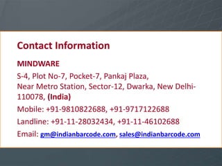 Contact Information
MINDWARE
S-4, Plot No-7, Pocket-7, Pankaj Plaza,
Near Metro Station, Sector-12, Dwarka, New Delhi-
110078, (India)
Mobile: +91-9810822688, +91-9717122688
Landline: +91-11-28032434, +91-11-46102688
Email: gm@indianbarcode.com, sales@indianbarcode.com
 