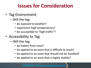 MINDWARE - INDIA (www.indianbarcode.com)
Issues for Consideration
• Tag Environment
– Will the tag:
• be exposed to weather?
• experience high temperatures?
• be susceptible to “high traffic”?
• Accessibility to Tag
– Will the tag:
• be hidden from view?
• be applied to an asset that is difficult to reach?
• be applied to an asset that should not be handled?
• be applied to an asset that is highly mobile?
 