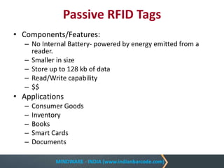 MINDWARE - INDIA (www.indianbarcode.com)
Passive RFID Tags
• Components/Features:
– No Internal Battery- powered by energy emitted from a
reader.
– Smaller in size
– Store up to 128 kb of data
– Read/Write capability
– $$
• Applications
– Consumer Goods
– Inventory
– Books
– Smart Cards
– Documents
 