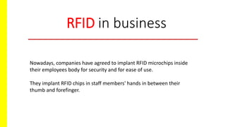 RFID in business
Nowadays, companies have agreed to implant RFID microchips inside
their employees body for security and for ease of use.
They implant RFID chips in staff members' hands in between their
thumb and forefinger.
 